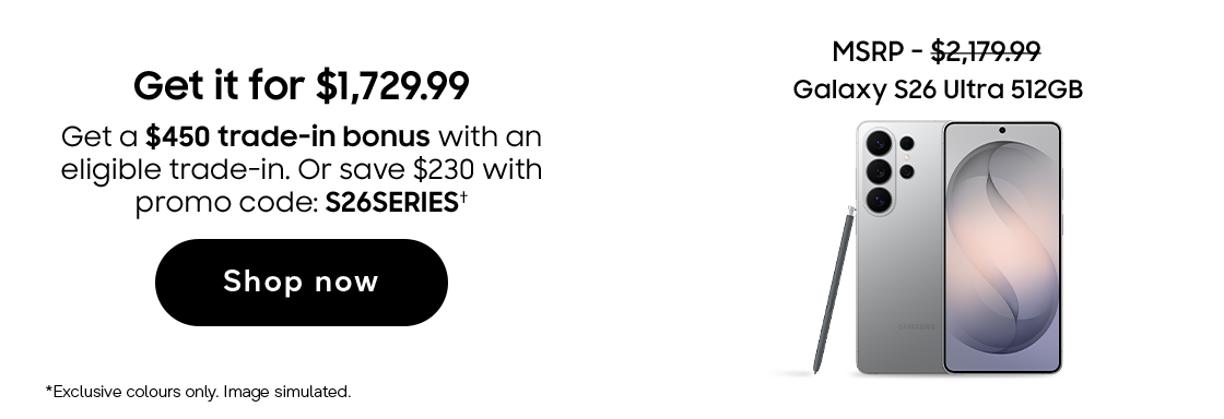 Galaxy S26 Ultra 512 GB | Get it for $1,729.99 | MSRP - $2,179.99 | Save up to $1,395. Get a $450 trade-in bonus with an eligible trade-in. Or save $230 with code: S26SERIES (†) | Shop now | *Exclusive colours only. Image simulated.