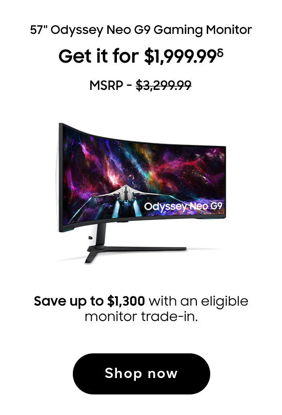 57in Odyssey Neo G9 Gaming Monitor | Get it for $1,999.99 (δ) | MSRP - $3,299.99 | Save up to $1,300 with an eligible monitor trade-in. | Shop now