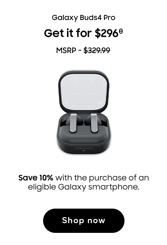 Galaxy Buds4 Pro | Get it for $296 (θ) | MSRP - $329.99 | Save 10% with the purchase of an eligible Galaxy smartphone. | Shop now