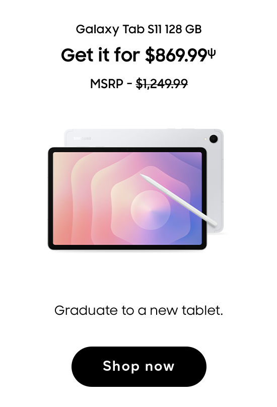Galaxy Tab S11 128 GB | Get it for $869.99 (ψ) | MSRP - $1,249.99 | Graduate to a new tablet. | Shop now