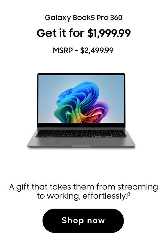 Galaxy Book5 Pro 360 | Get it for $1,999.99 | MSRP - $2,499.99 | A gift that takes them from streaming to working, effortlessly. (β) | Shop now