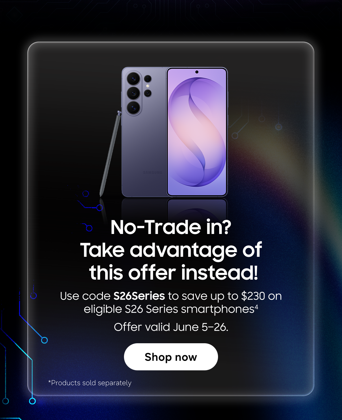 No-Trade in? Take Advantage of this offer instead! | Use code S26Series to save up to $230 on eligible S26 Series smartphones (4) | Offer valid June 5-26 | Shop Now