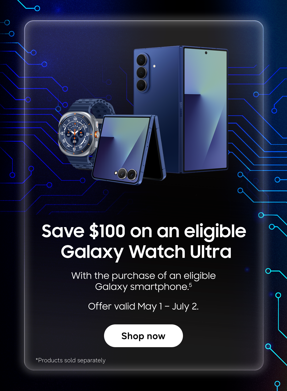 Save $100 on an eligible Galaxy Watch Ultra | With the purchase of an eligible Galaxy smartphone (5) | Offer valid May 1 – July 2 | Shop Now