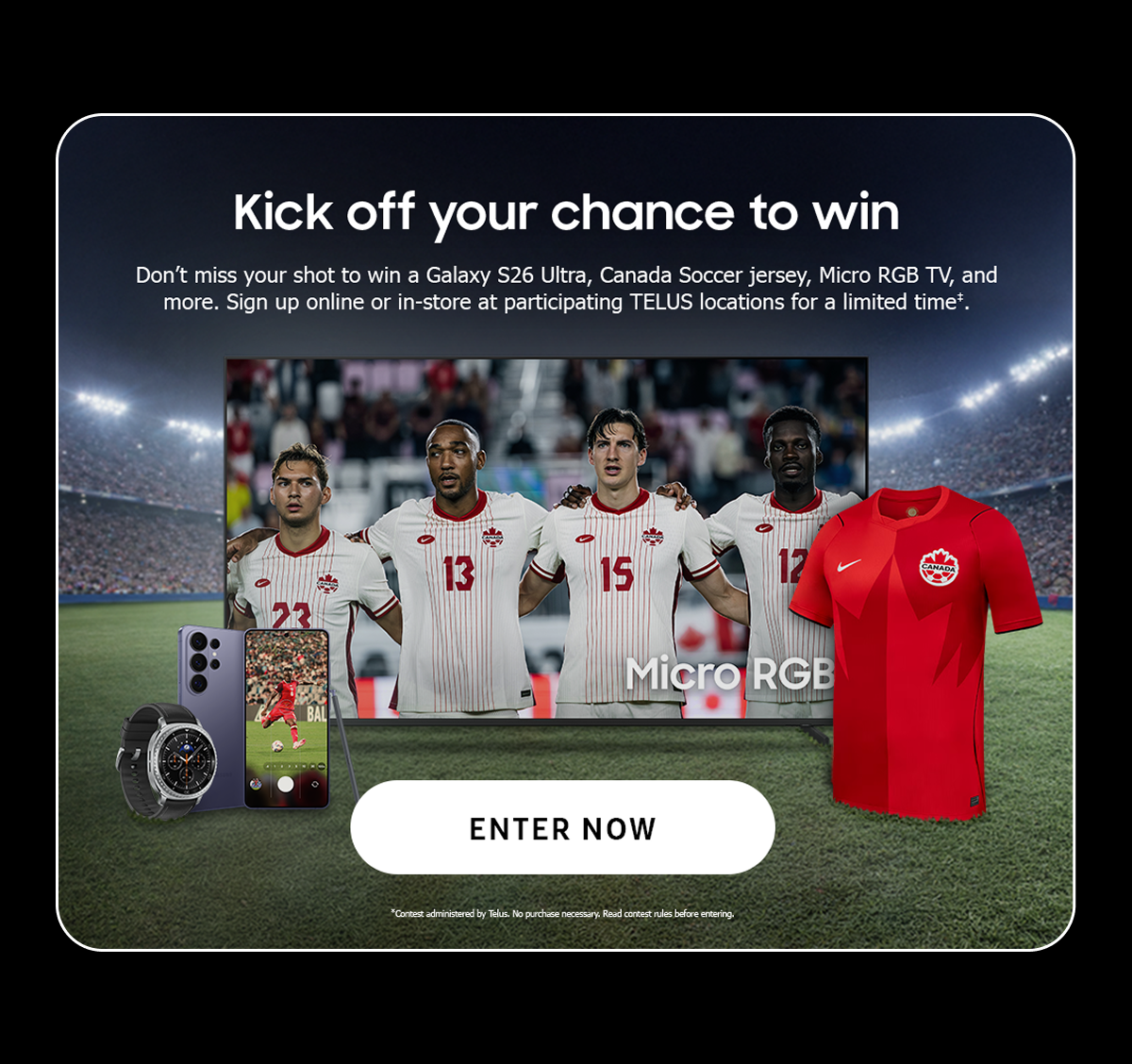 Kick off your chance to win | Don’t miss your shot to win a Galaxy S26 Ultra, Canada Soccer jersey, Micro RGB TV, and more. Sign up online or in-store at participating TELUS locations for a limited time. (*) | Enter now | * Contest administered by Telus. No purchase necessary. Read contest rules before entering.