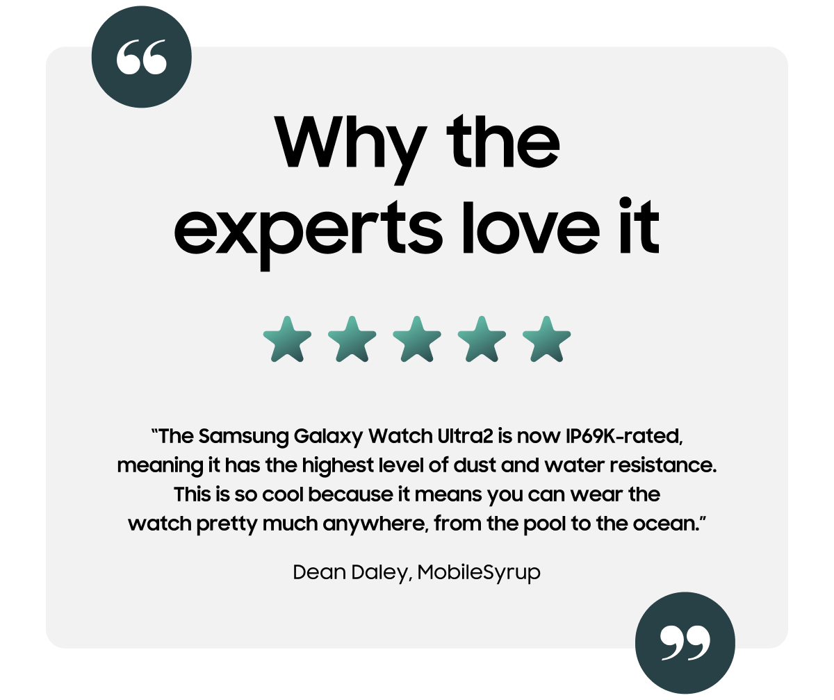 Why the experts love it | “The Samsung Galaxy Watch Ultra2 is now IP69K-rated, meaning it has the highest level of dust and water resistance. This is so cool because it means you can wear the watch pretty much anywhere, from the pool to the ocean.” - Dean Daley, MobileSyrup