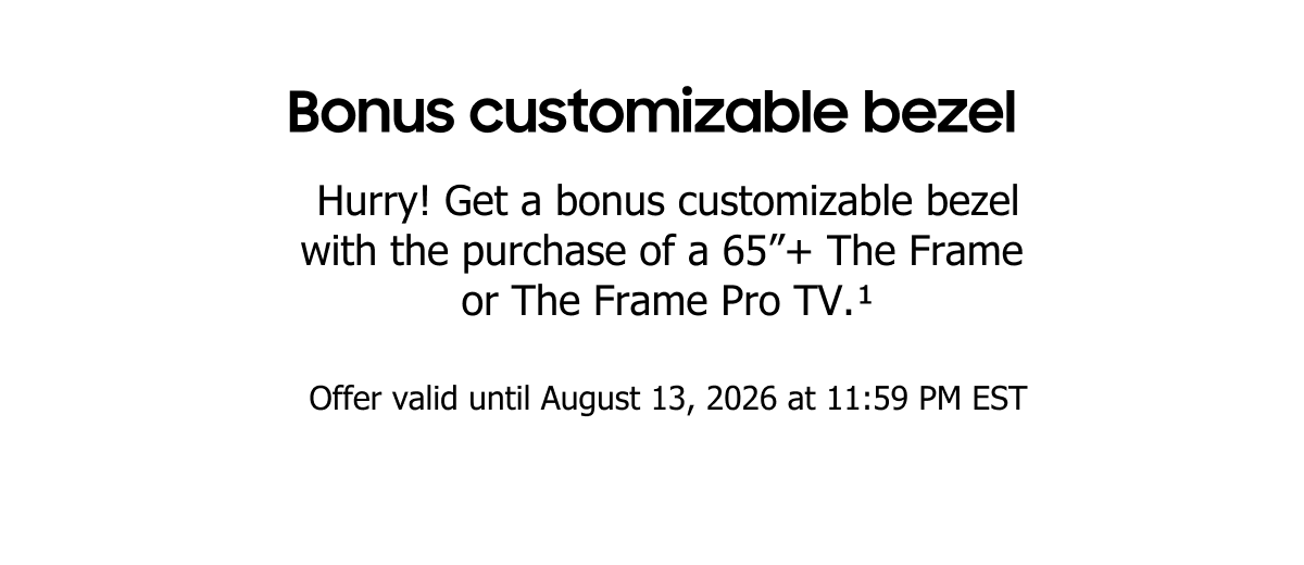 Bonus customizable bezel
Hurry! Get a bonus customizable bezel with the purchase of a 65”+ The Frame or The Frame Pro TV.(1)
Offer valid until August 13, 2026 at 11:59 PM EST