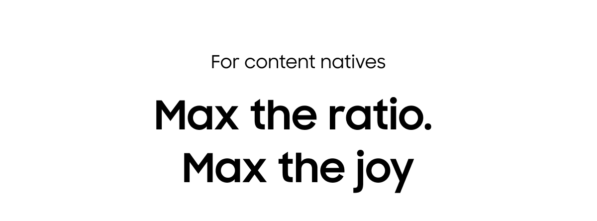 For content natives | Max the ratio. Max the joy