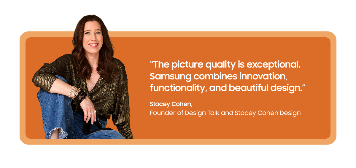 “The picture quality is exceptional. Samsung combines innovation, functionality, and beautiful design.” | Stacey Cohen, Founder of Design Talk and Stacey Cohen Design
