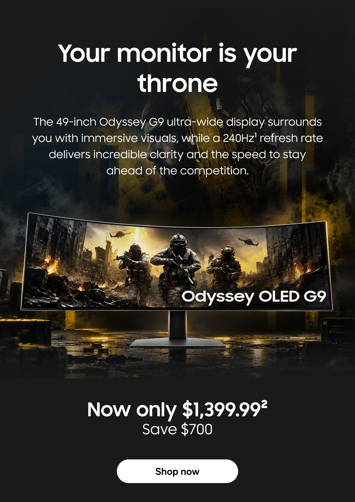Your monitor is your throne | The 49-inch Odyssey G9 ultra-wide display surrounds you with immersive visuals, while a 240Hz refresh rate delivers incredible clarity and the speed to stay ahead of the competition. | Shop now