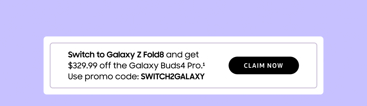 Switch to Galaxy Z Fold8 and get $329.99 off the Galaxy Buds4 Pro.(1) Use promo code: SWITCH2GALAXY