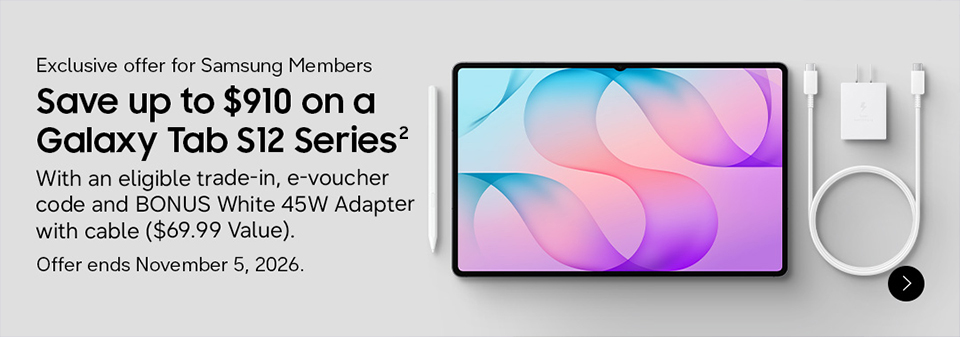 Exclusive offer for Samsung Members | Save up to $910 on a Galaxy Tab S12 Series With an eligible trade-in, e-voucher code and BONUS White 45W Adapter with cable ($69.99 Value) Offer ends November 5, 2026.